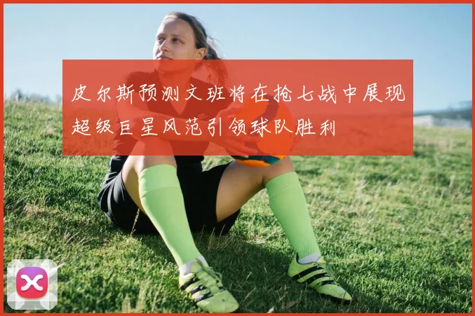 皮尔斯预测文班将在抢七战中展现超级巨星风范引领球队胜利