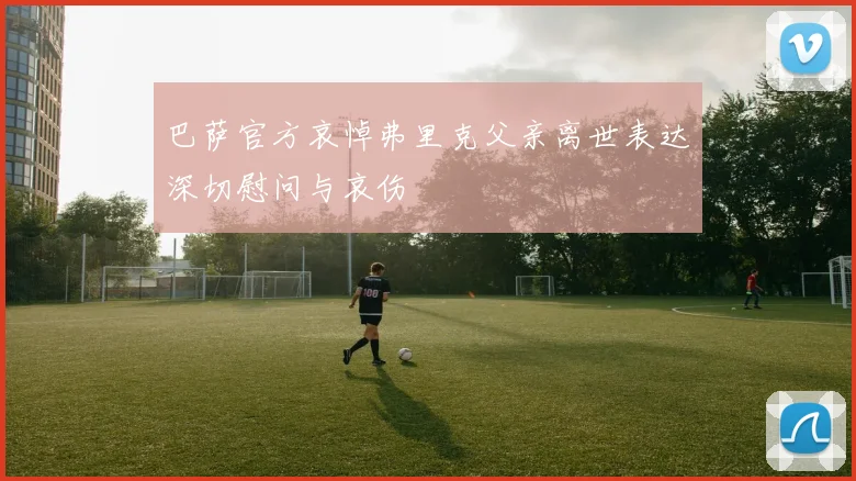 巴萨官方哀悼弗里克父亲离世表达深切慰问与哀伤