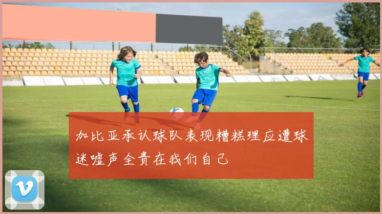 加比亚承认球队表现糟糕理应遭球迷嘘声全责在我们自己