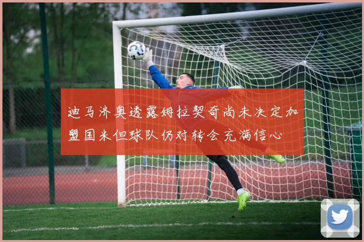 迪马济奥透露姆拉契奇尚未决定加盟国米但球队仍对转会充满信心