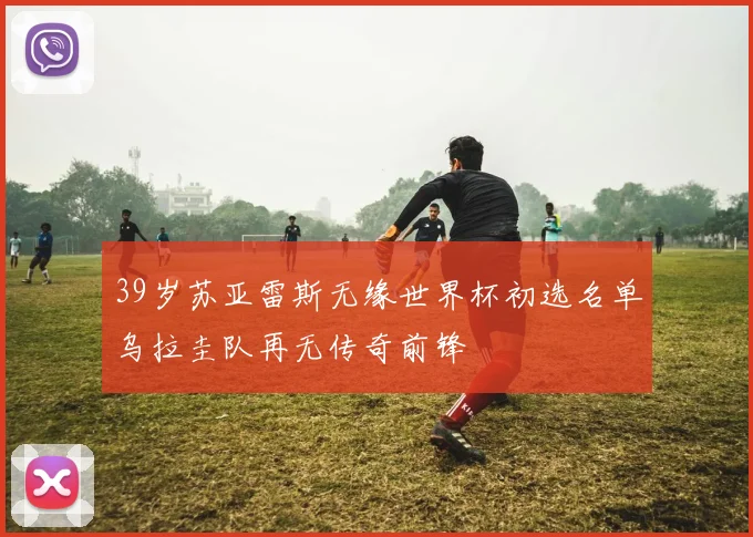 39岁苏亚雷斯无缘世界杯初选名单乌拉圭队再无传奇前锋