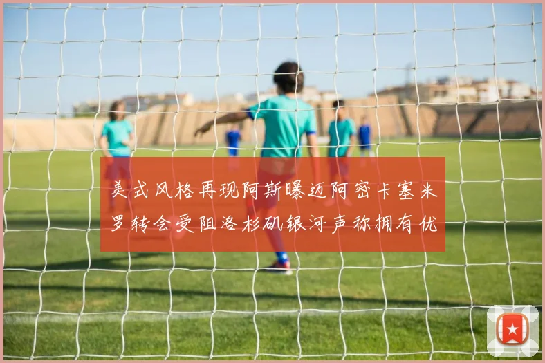 美式风格再现阿斯曝迈阿密卡塞米罗转会受阻洛杉矶银河声称拥有优先签约权
