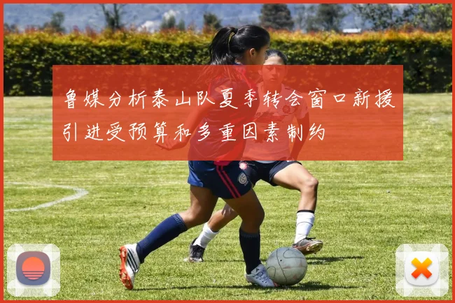 鲁媒分析泰山队夏季转会窗口新援引进受预算和多重因素制约