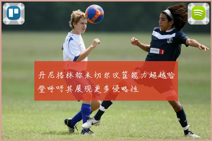 丹尼格林称米切尔攻筐能力超越哈登呼吁其展现更多侵略性