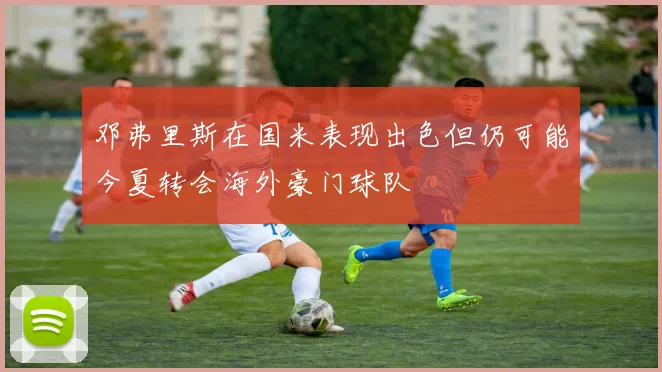 邓弗里斯在国米表现出色但仍可能今夏转会海外豪门球队