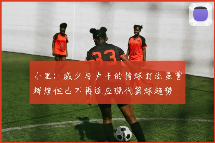 小里：威少与卢卡的持球打法虽曾辉煌但已不再适应现代篮球趋势