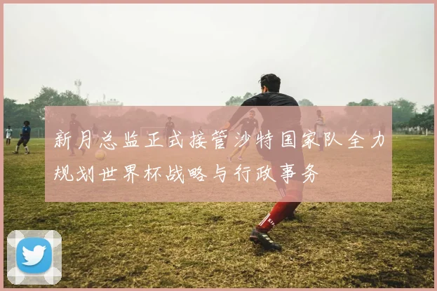 新月总监正式接管沙特国家队全力规划世界杯战略与行政事务