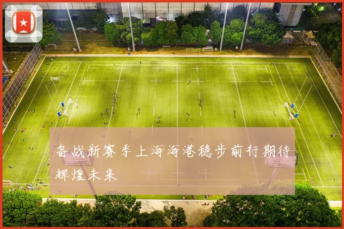 备战新赛季上海海港稳步前行期待辉煌未来