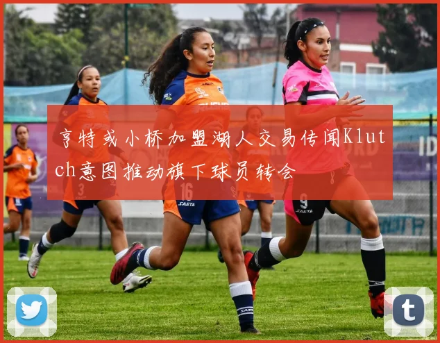 亨特或小桥加盟湖人交易传闻Klutch意图推动旗下球员转会