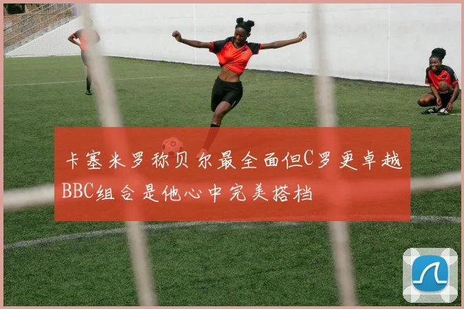 卡塞米罗称贝尔最全面但C罗更卓越BBC组合是他心中完美搭档