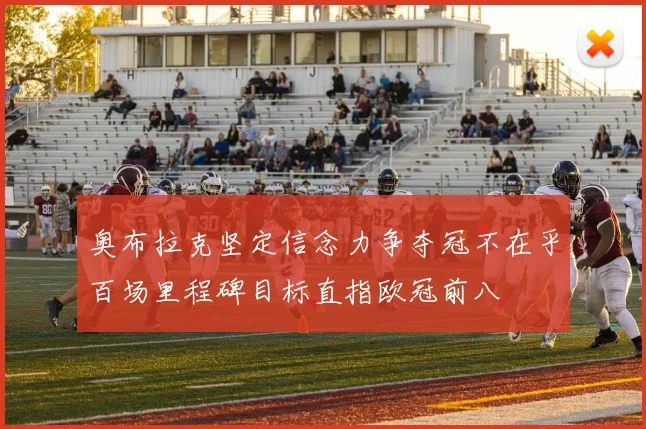 奥布拉克坚定信念力争夺冠不在乎百场里程碑目标直指欧冠前八