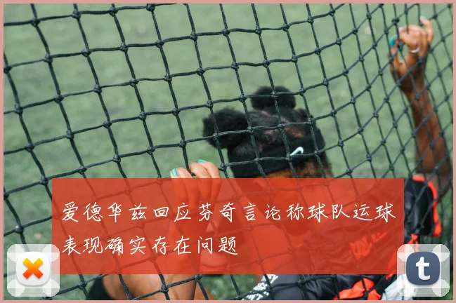 爱德华兹回应芬奇言论称球队运球表现确实存在问题