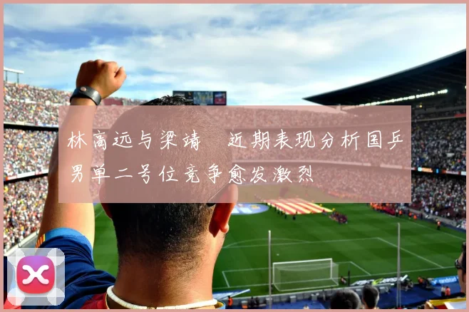 林高远与梁靖崑近期表现分析国乒男单二号位竞争愈发激烈