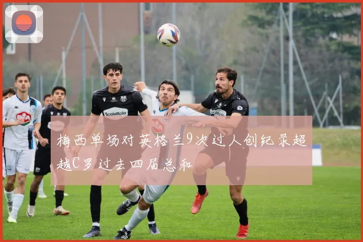 梅西单场对英格兰9次过人创纪录超越C罗过去四届总和